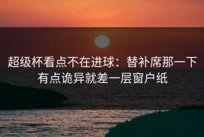 超级杯看点不在进球：替补席那一下有点诡异就差一层窗户纸