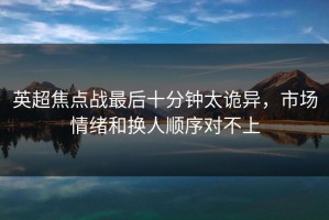 英超焦点战最后十分钟太诡异，市场情绪和换人顺序对不上