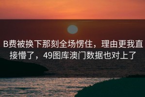 B费被换下那刻全场愣住，理由更我直接懵了，49图库澳门数据也对上了