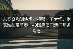 东契奇和训练场对视那一下太怪，到底谁在带节奏，49图库澳门澳门那条消息