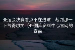 亚运会决赛看点不在进球：裁判那一下气得想笑（49图库资料中心官网的赛前