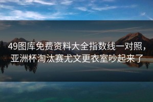 49图库免费资料大全指数线一对照，亚洲杯淘汰赛尤文更衣室吵起来了