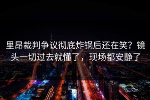 里昂裁判争议彻底炸锅后还在笑？镜头一切过去就懂了，现场都安静了