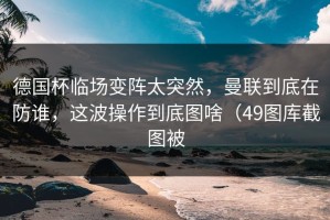 德国杯临场变阵太突然，曼联到底在防谁，这波操作到底图啥（49图库截图被