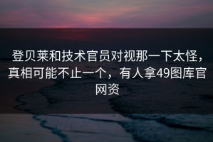 登贝莱和技术官员对视那一下太怪，真相可能不止一个，有人拿49图库官网资