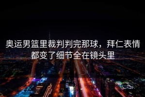 奥运男篮里裁判判完那球，拜仁表情都变了细节全在镜头里