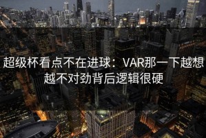 超级杯看点不在进球：VAR那一下越想越不对劲背后逻辑很硬