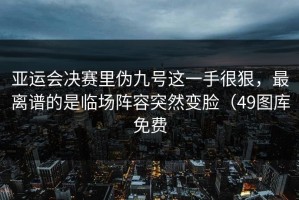 亚运会决赛里伪九号这一手很狠，最离谱的是临场阵容突然变脸（49图库免费