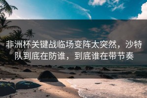 非洲杯关键战临场变阵太突然，沙特队到底在防谁，到底谁在带节奏