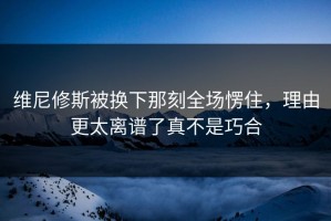 维尼修斯被换下那刻全场愣住，理由更太离谱了真不是巧合