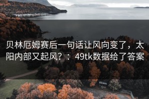 贝林厄姆赛后一句话让风向变了，太阳内部又起风？：49tk数据给了答案
