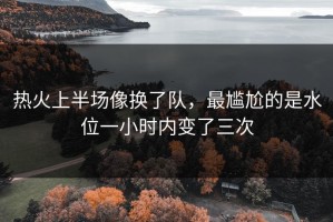 热火上半场像换了队，最尴尬的是水位一小时内变了三次