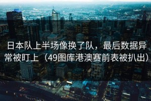 日本队上半场像换了队，最后数据异常被盯上（49图库港澳赛前表被扒出）