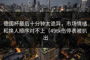 德国杯最后十分钟太诡异，市场情绪和换人顺序对不上（49tk伤停表被扒出