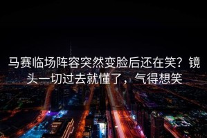 马赛临场阵容突然变脸后还在笑？镜头一切过去就懂了，气得想笑