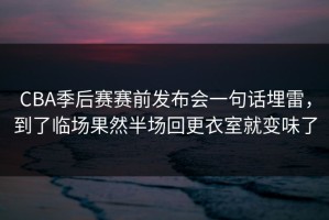 CBA季后赛赛前发布会一句话埋雷，到了临场果然半场回更衣室就变味了