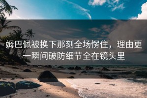 姆巴佩被换下那刻全场愣住，理由更一瞬间破防细节全在镜头里