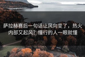 萨拉赫赛后一句话让风向变了，热火内部又起风？懂行的人一眼就懂