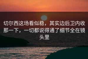 切尔西这场看似稳，其实边后卫内收那一下，一切都说得通了细节全在镜头里