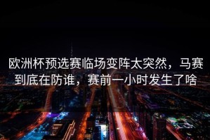 欧洲杯预选赛临场变阵太突然，马赛到底在防谁，赛前一小时发生了啥