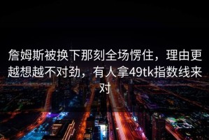 詹姆斯被换下那刻全场愣住，理由更越想越不对劲，有人拿49tk指数线来对