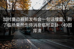 加时鏖战赛前发布会一句话埋雷，到了临场果然伤停消息临时变卦（49图库澳