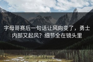 字母哥赛后一句话让风向变了，勇士内部又起风？细节全在镜头里