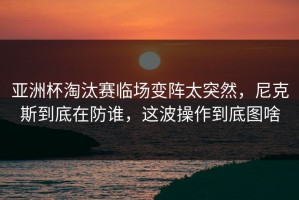 亚洲杯淘汰赛临场变阵太突然，尼克斯到底在防谁，这波操作到底图啥