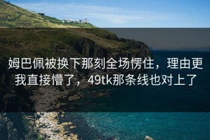 姆巴佩被换下那刻全场愣住，理由更我直接懵了，49tk那条线也对上了