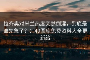 拉齐奥对米兰热度突然倒灌，到底是谁先急了？：49图库免费资料大全更新给