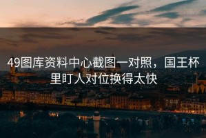 49图库资料中心截图一对照，国王杯里盯人对位换得太快
