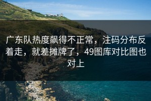 广东队热度飙得不正常，注码分布反着走，就差摊牌了，49图库对比图也对上