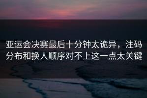 亚运会决赛最后十分钟太诡异，注码分布和换人顺序对不上这一点太关键