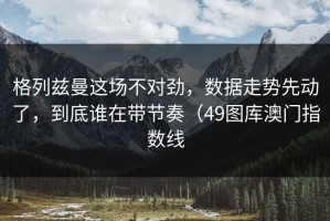 格列兹曼这场不对劲，数据走势先动了，到底谁在带节奏（49图库澳门指数线