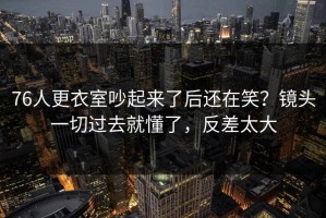 76人更衣室吵起来了后还在笑？镜头一切过去就懂了，反差太大