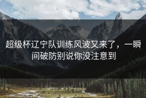 超级杯辽宁队训练风波又来了，一瞬间破防别说你没注意到