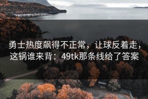 勇士热度飙得不正常，让球反着走，这锅谁来背：49tk那条线给了答案