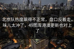 北京队热度飙得不正常，盘口反着走，味儿太冲了，49图库港澳更新也对上了