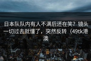 日本队队内有人不满后还在笑？镜头一切过去就懂了，突然反转（49tk港澳