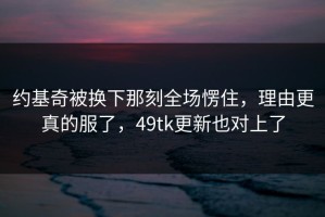约基奇被换下那刻全场愣住，理由更真的服了，49tk更新也对上了