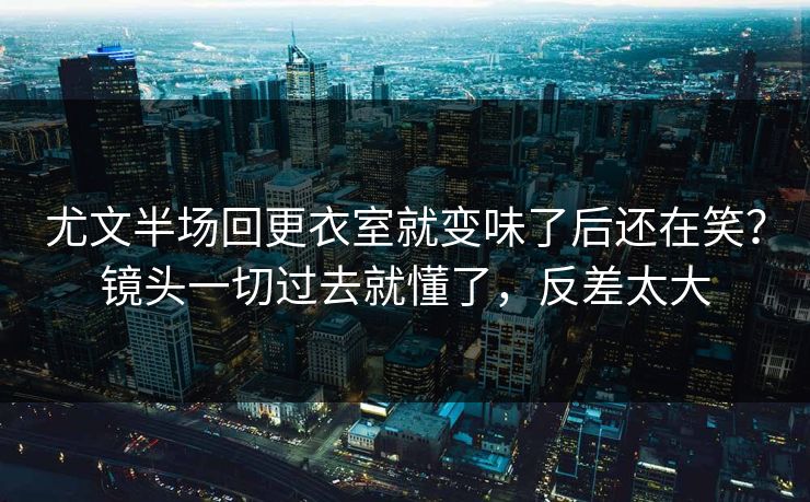 尤文半场回更衣室就变味了后还在笑？镜头一切过去就懂了，反差太大