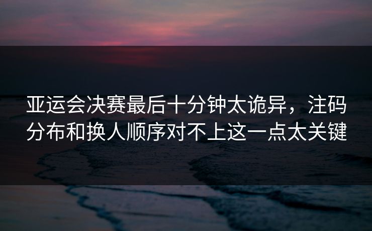 亚运会决赛最后十分钟太诡异，注码分布和换人顺序对不上这一点太关键