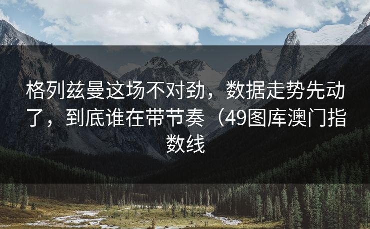 格列兹曼这场不对劲，数据走势先动了，到底谁在带节奏（49图库澳门指数线