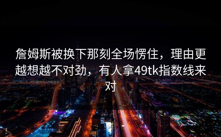 詹姆斯被换下那刻全场愣住,理由更越想越不对劲,有人拿49tk指数线来对 詹姆斯被换下那刻全场愣住,理由更越想越不对劲,有人拿49tk指数线来对