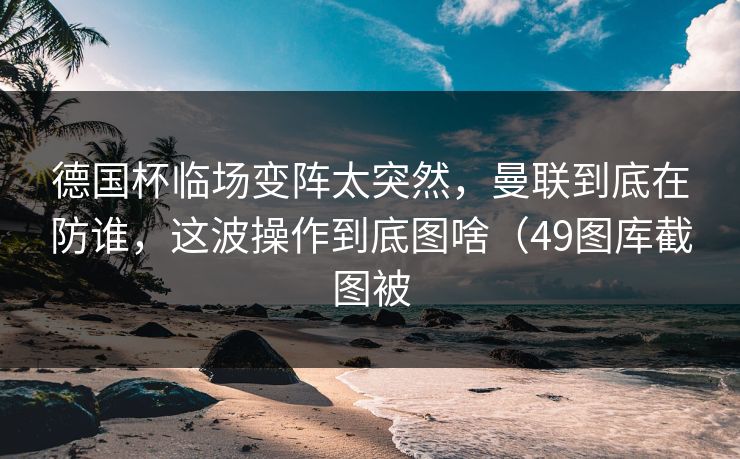 德国杯临场变阵太突然，曼联到底在防谁，这波操作到底图啥（49图库截图被