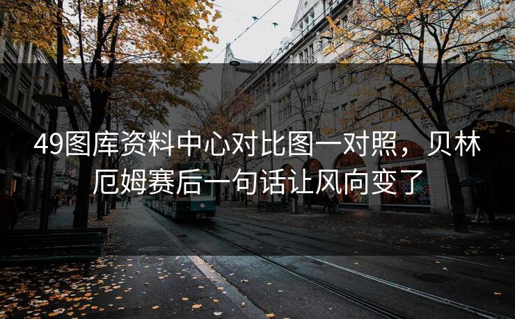 49图库资料中心对比图一对照，贝林厄姆赛后一句话让风向变了