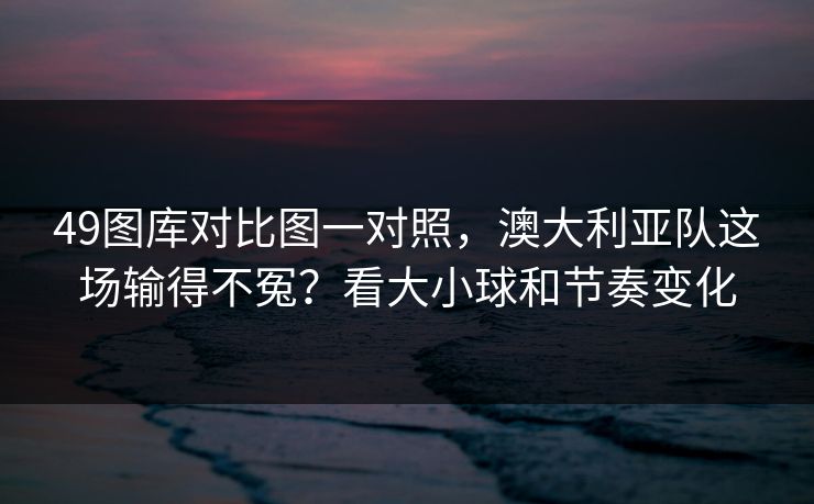 49图库对比图一对照，澳大利亚队这场输得不冤？看大小球和节奏变化