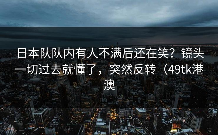 日本队队内有人不满后还在笑?镜头一切过去就懂了,突然反转(49tk港澳 日本队队内有人不满后还在笑?镜头一切过去就懂了,突然反转(49tk港澳