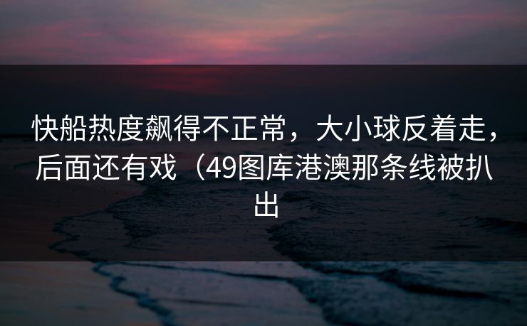 快船热度飙得不正常，大小球反着走，后面还有戏（49图库港澳那条线被扒出