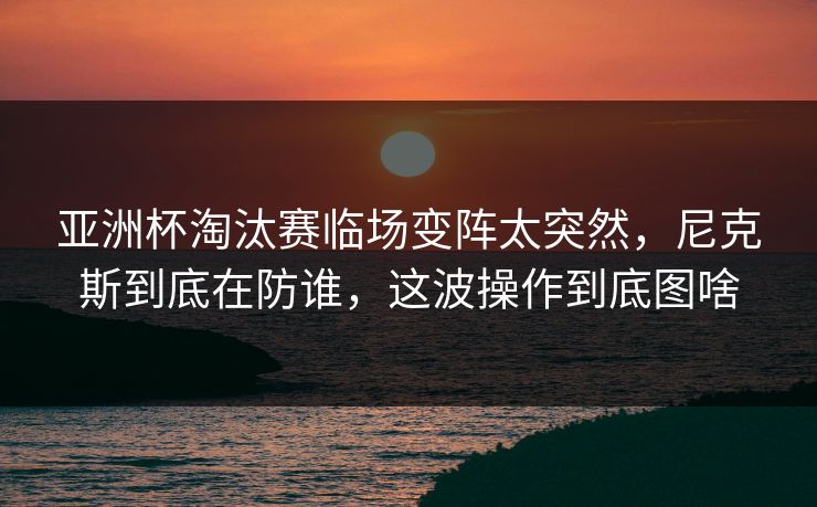 亚洲杯淘汰赛临场变阵太突然，尼克斯到底在防谁，这波操作到底图啥